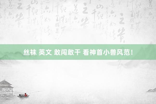 丝袜 英文 敢闯敢干 看神首小兽风范！