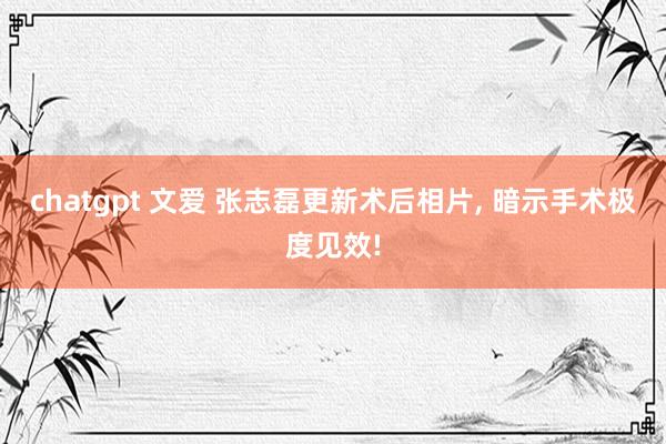 chatgpt 文爱 张志磊更新术后相片， 暗示手术极度见效!