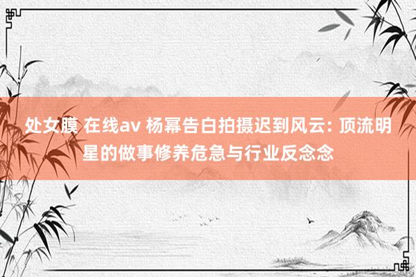 处女膜 在线av 杨幂告白拍摄迟到风云: 顶流明星的做事修养危急与行业反念念