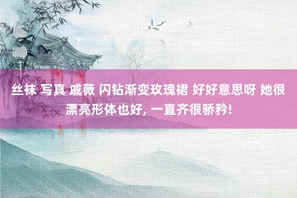 丝袜 写真 戚薇 闪钻渐变玫瑰裙 好好意思呀 她很漂亮形体也好， 一直齐很骄矜!