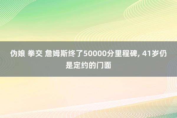 伪娘 拳交 詹姆斯终了50000分里程碑， 41岁仍是定约的门面