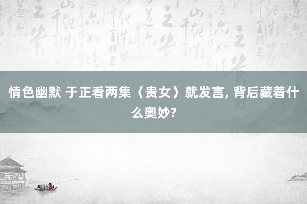 情色幽默 于正看两集〈贵女〉就发言， 背后藏着什么奥妙?