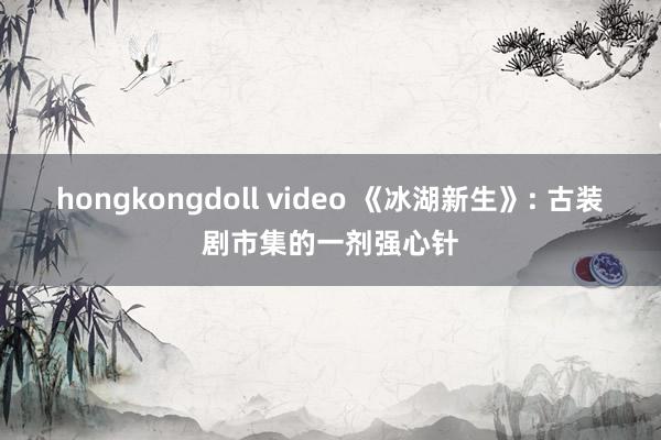 hongkongdoll video 《冰湖新生》: 古装剧市集的一剂强心针