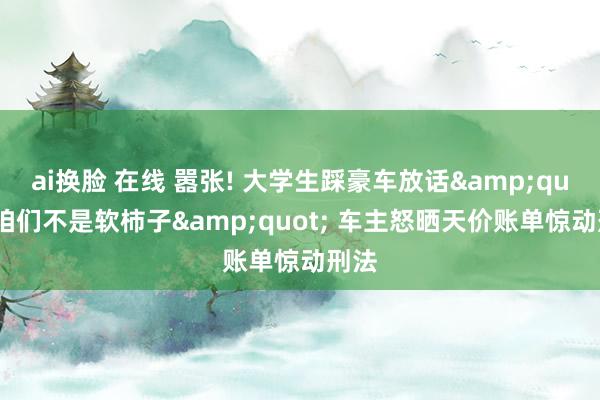 ai换脸 在线 嚣张! 大学生踩豪车放话&quot;咱们不是软柿子&quot; 车主怒晒天价账单惊动刑法