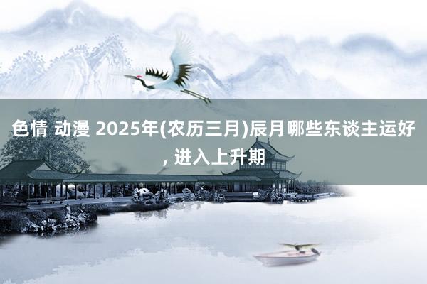 色情 动漫 2025年(农历三月)辰月哪些东谈主运好， 进入上升期