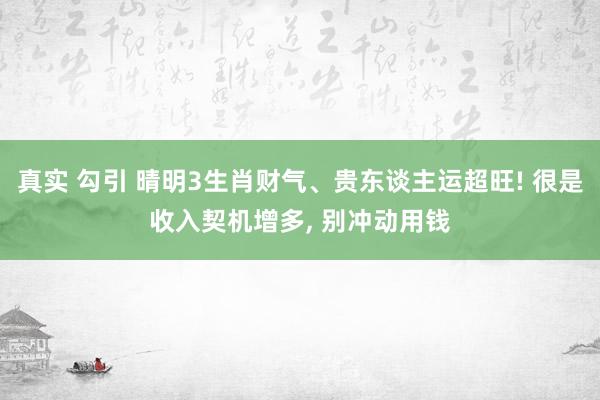 真实 勾引 晴明3生肖财气、贵东谈主运超旺! 很是收入契机增多， 别冲动用钱