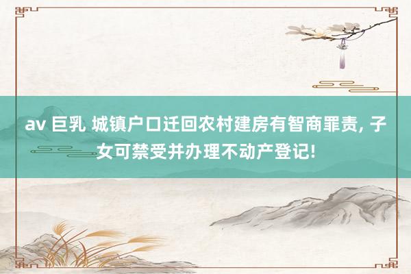 av 巨乳 城镇户口迁回农村建房有智商罪责， 子女可禁受并办理不动产登记!