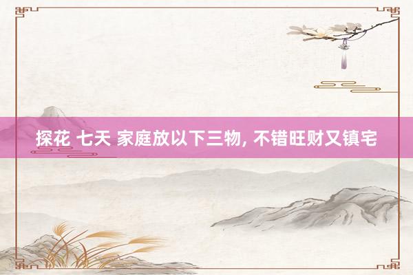 探花 七天 家庭放以下三物， 不错旺财又镇宅