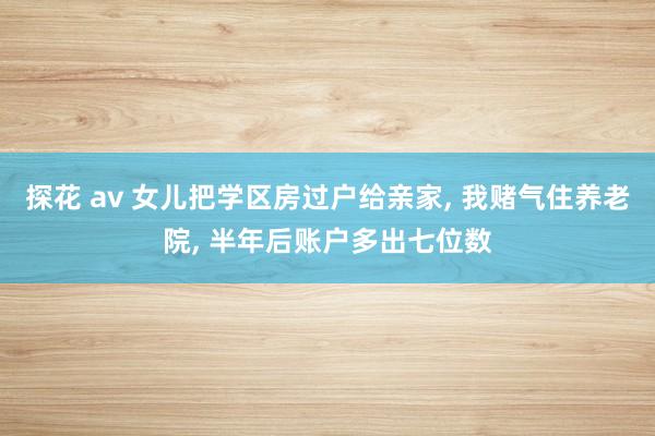 探花 av 女儿把学区房过户给亲家， 我赌气住养老院， 半年后账户多出七位数