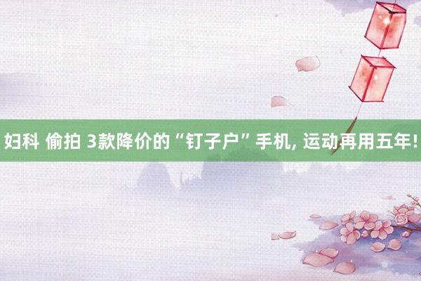 妇科 偷拍 3款降价的“钉子户”手机， 运动再用五年!