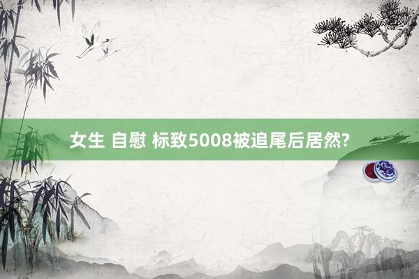 女生 自慰 标致5008被追尾后居然?