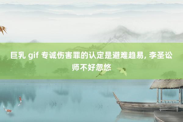 巨乳 gif 专诚伤害罪的认定是避难趋易， 李圣讼师不好忽悠