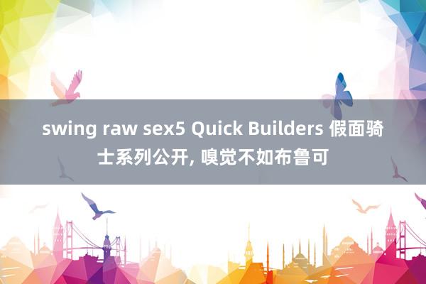 swing raw sex5 Quick Builders 假面骑士系列公开， 嗅觉不如布鲁可