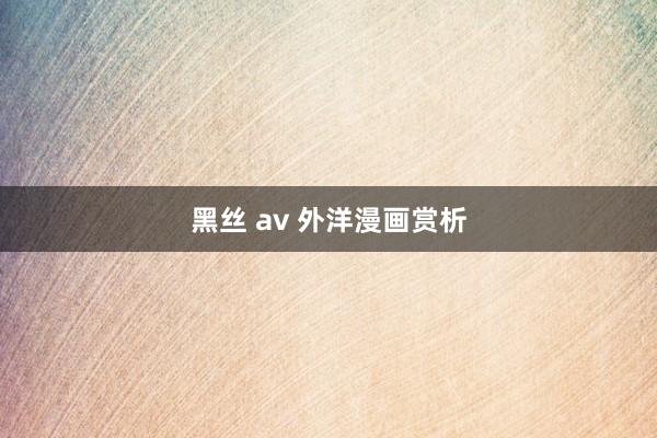 黑丝 av 外洋漫画赏析