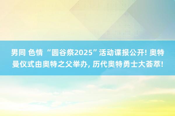 男同 色情 “圆谷祭2025”活动谍报公开! 奥特曼仪式由奥特之父举办， 历代奥特勇士大荟萃!