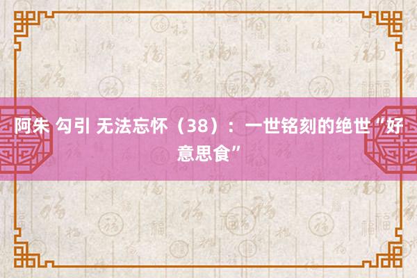 阿朱 勾引 无法忘怀（38）：一世铭刻的绝世“好意思食”
