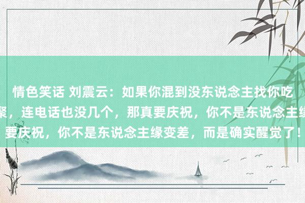情色笑话 刘震云：如果你混到没东说念主找你吃饭，没东说念主喊你约聚，连电话也没几个，那真要庆祝，你不是东说念主缘变差，而是确实醒觉了！