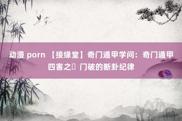 动漫 porn 【接缘堂】奇门遁甲学问：奇门遁甲四害之​门破的断卦纪律