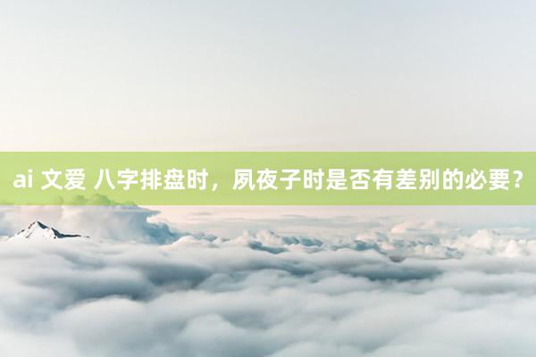ai 文爱 八字排盘时，夙夜子时是否有差别的必要？