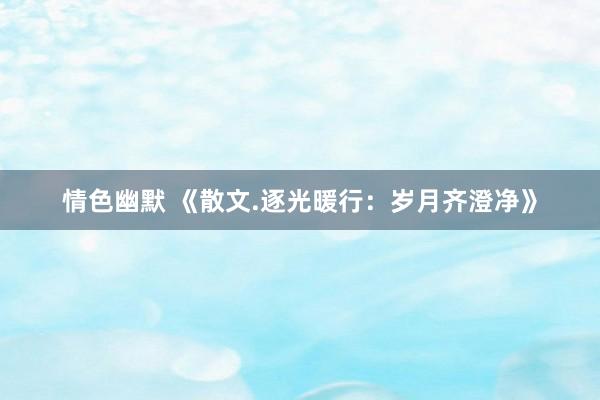 情色幽默 《散文.逐光暖行：岁月齐澄净》