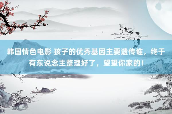 韩国情色电影 孩子的优秀基因主要遗传谁，终于有东说念主整理好了，望望你家的！