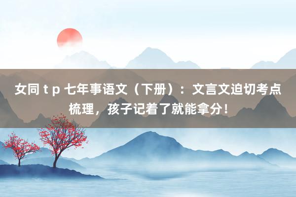 女同 t p 七年事语文（下册）：文言文迫切考点梳理，孩子记着了就能拿分！