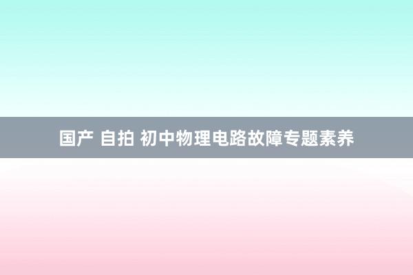 国产 自拍 初中物理电路故障专题素养