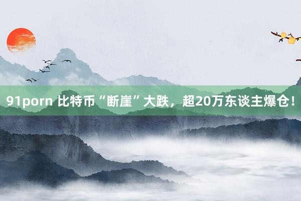 91porn 比特币“断崖”大跌，超20万东谈主爆仓！