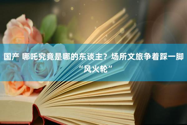 国产 哪吒究竟是哪的东谈主？场所文旅争着踩一脚 “风火轮”