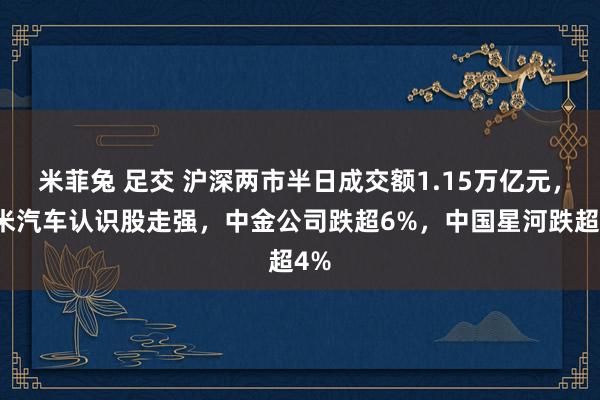 米菲兔 足交 沪深两市半日成交额1.15万亿元，小米汽车认识股走强，中金公司跌超6%，中国星河跌超4%
