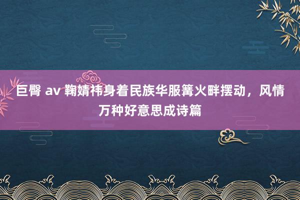 巨臀 av 鞠婧祎身着民族华服篝火畔摆动，风情万种好意思成诗篇
