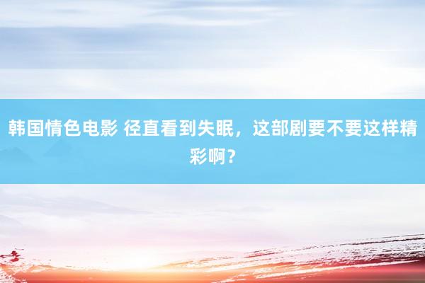韩国情色电影 径直看到失眠，这部剧要不要这样精彩啊？