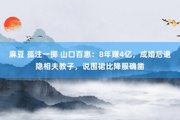 麻豆 孤注一掷 山口百惠：8年赚4亿，成婚后退隐相夫教子，说围裙比降服确凿