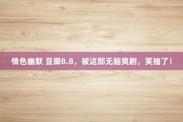 情色幽默 豆瓣8.8，被这部无脑爽剧，笑抽了！