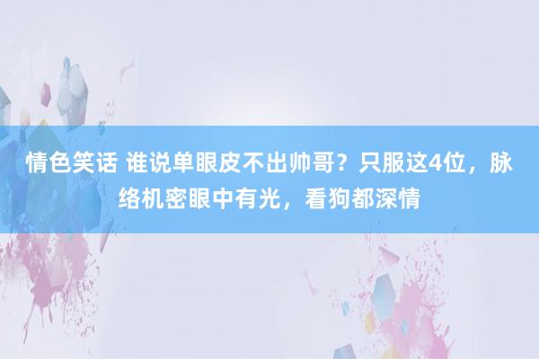 情色笑话 谁说单眼皮不出帅哥？只服这4位，脉络机密眼中有光，看狗都深情