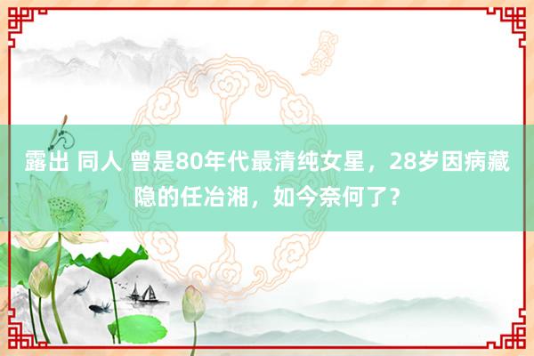 露出 同人 曾是80年代最清纯女星，28岁因病藏隐的任冶湘，如今奈何了？